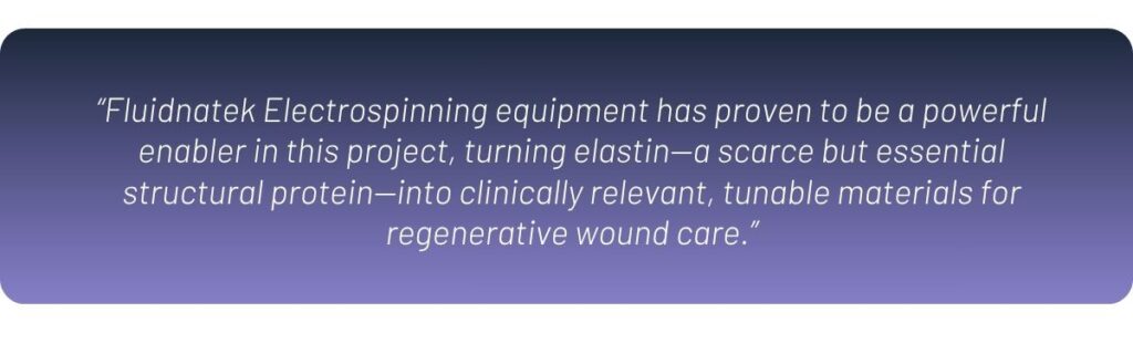 “Fluidnatek Electrospinning equipment has proven to be a powerful enabler in this project, turning elastin—a scarce but essential structural protein—into clinically relevant, tunable materials for regenerative wound care.”